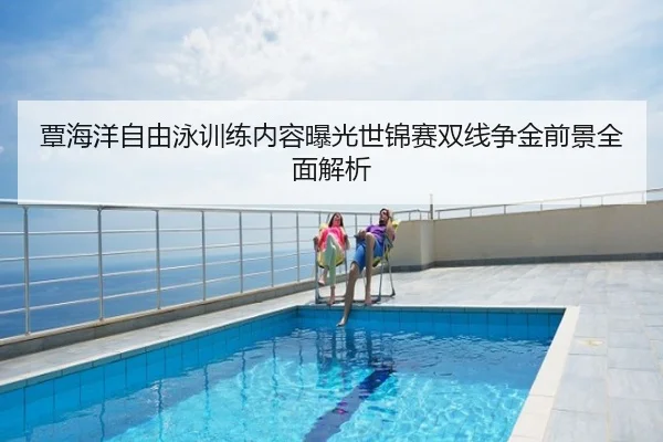 覃海洋自由泳训练内容曝光世锦赛双线争金前景全面解析
