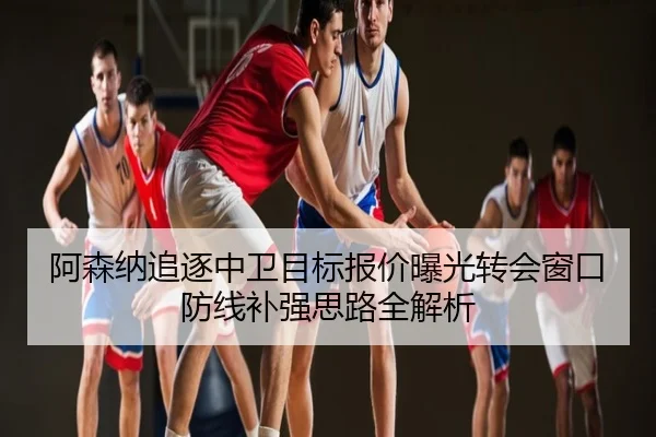 阿森纳追逐中卫目标报价曝光转会窗口防线补强思路全解析