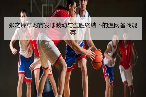 张之臻草地赛发球波动与连胜终结下的温网备战观察