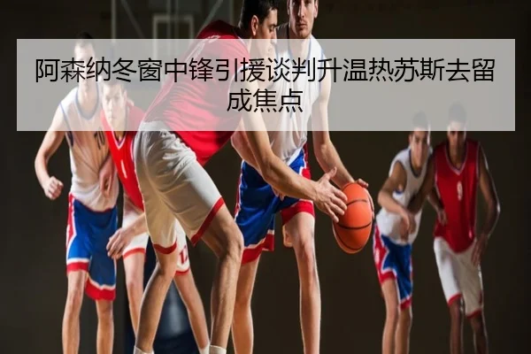 阿森纳冬窗中锋引援谈判升温热苏斯去留成焦点