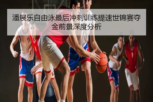 潘展乐自由泳最后冲刺训练提速世锦赛夺金前景深度分析