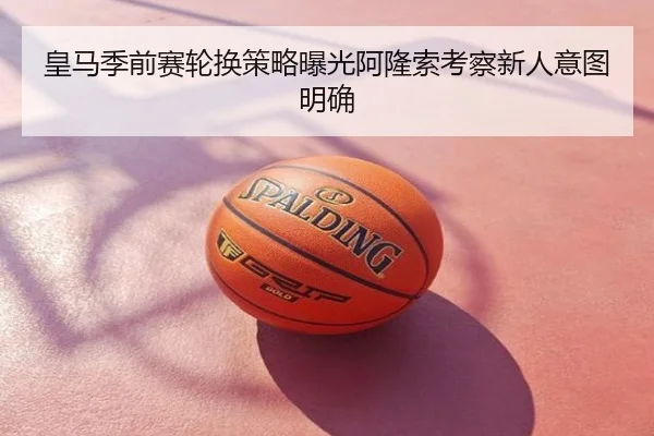 皇马季前赛轮换策略曝光阿隆索考察新人意图明确