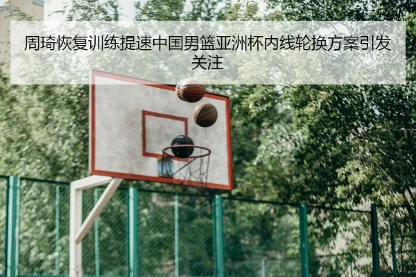 周琦恢复训练提速中国男篮亚洲杯内线轮换方案引发关注