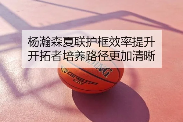 杨瀚森夏联护框效率提升 开拓者培养路径更加清晰