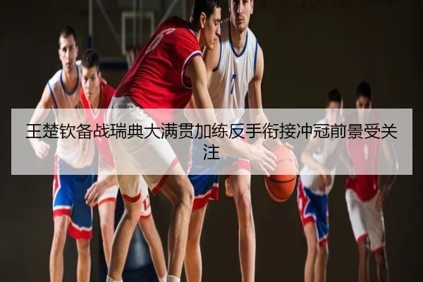 王楚钦备战瑞典大满贯加练反手衔接冲冠前景受关注